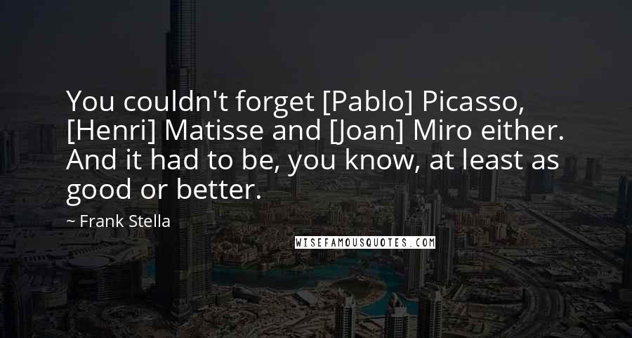 Frank Stella Quotes: You couldn't forget [Pablo] Picasso, [Henri] Matisse and [Joan] Miro either. And it had to be, you know, at least as good or better.