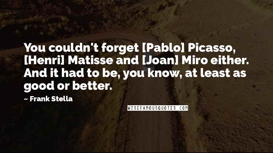 Frank Stella Quotes: You couldn't forget [Pablo] Picasso, [Henri] Matisse and [Joan] Miro either. And it had to be, you know, at least as good or better.