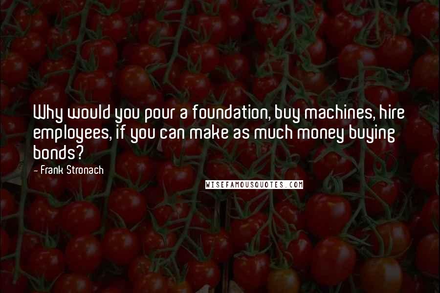 Frank Stronach Quotes: Why would you pour a foundation, buy machines, hire employees, if you can make as much money buying bonds?