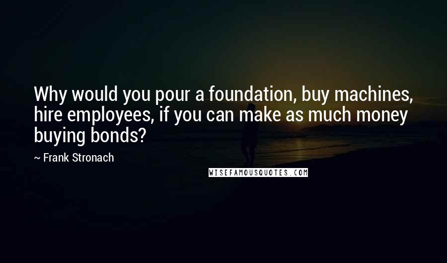 Frank Stronach Quotes: Why would you pour a foundation, buy machines, hire employees, if you can make as much money buying bonds?
