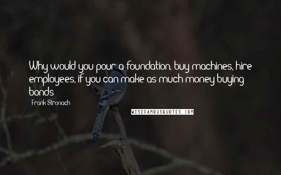 Frank Stronach Quotes: Why would you pour a foundation, buy machines, hire employees, if you can make as much money buying bonds?