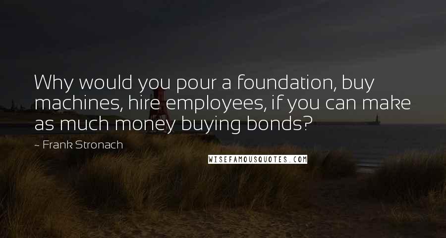 Frank Stronach Quotes: Why would you pour a foundation, buy machines, hire employees, if you can make as much money buying bonds?