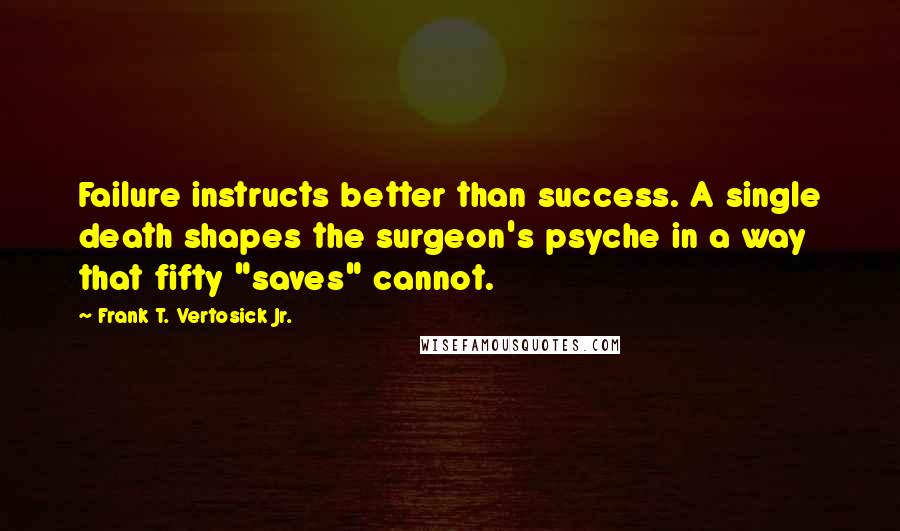 Frank T. Vertosick Jr. Quotes: Failure instructs better than success. A single death shapes the surgeon's psyche in a way that fifty "saves" cannot.