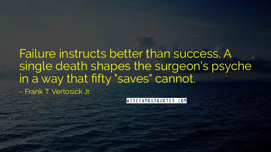 Frank T. Vertosick Jr. Quotes: Failure instructs better than success. A single death shapes the surgeon's psyche in a way that fifty "saves" cannot.