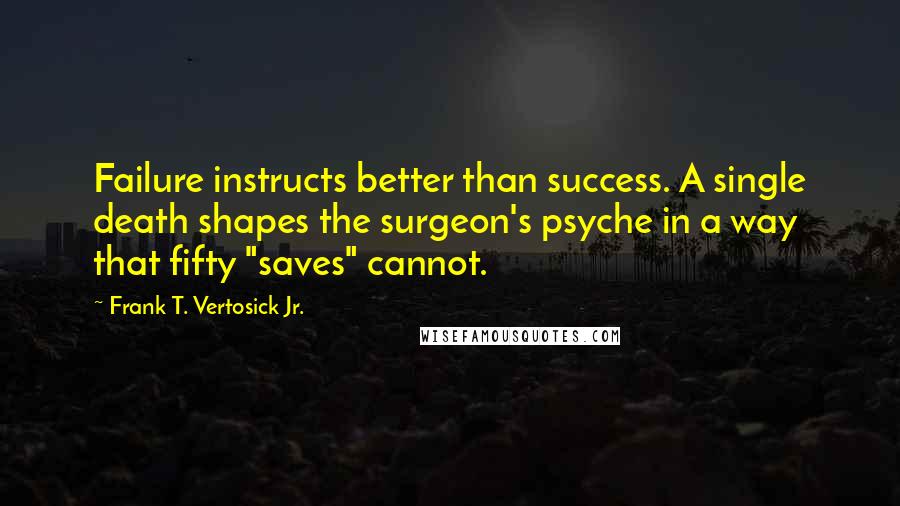 Frank T. Vertosick Jr. Quotes: Failure instructs better than success. A single death shapes the surgeon's psyche in a way that fifty "saves" cannot.