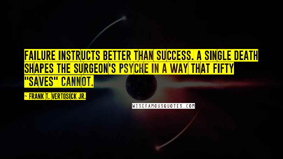 Frank T. Vertosick Jr. Quotes: Failure instructs better than success. A single death shapes the surgeon's psyche in a way that fifty "saves" cannot.