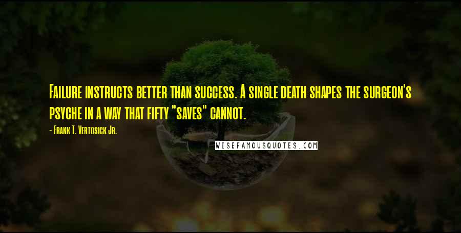 Frank T. Vertosick Jr. Quotes: Failure instructs better than success. A single death shapes the surgeon's psyche in a way that fifty "saves" cannot.