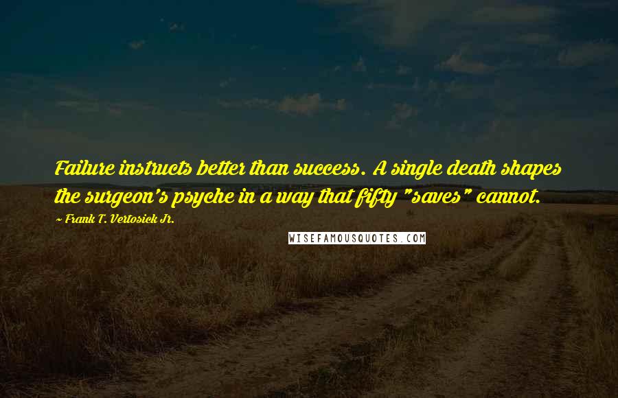 Frank T. Vertosick Jr. Quotes: Failure instructs better than success. A single death shapes the surgeon's psyche in a way that fifty "saves" cannot.