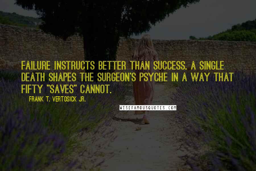 Frank T. Vertosick Jr. Quotes: Failure instructs better than success. A single death shapes the surgeon's psyche in a way that fifty "saves" cannot.