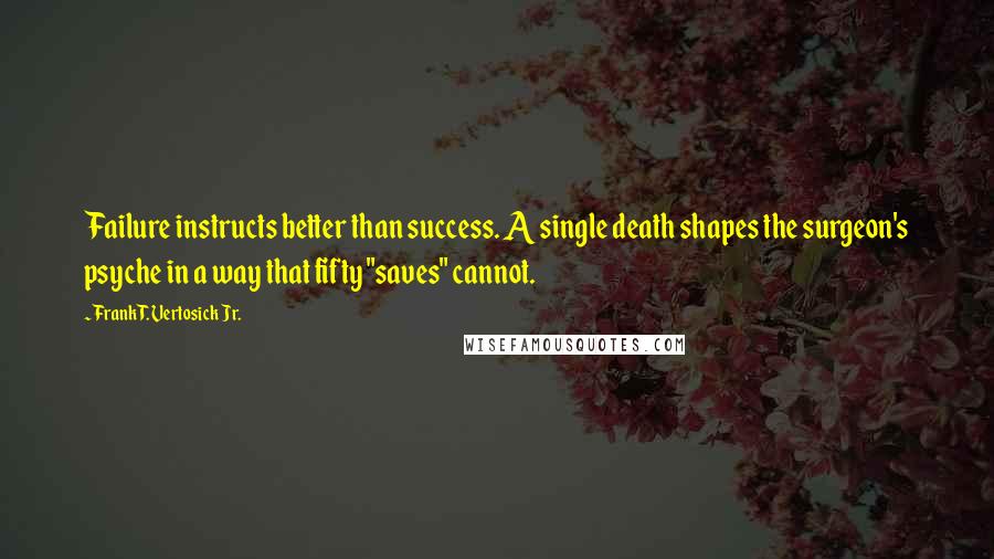 Frank T. Vertosick Jr. Quotes: Failure instructs better than success. A single death shapes the surgeon's psyche in a way that fifty "saves" cannot.