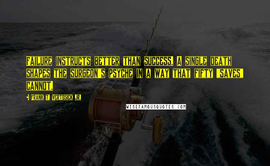 Frank T. Vertosick Jr. Quotes: Failure instructs better than success. A single death shapes the surgeon's psyche in a way that fifty "saves" cannot.