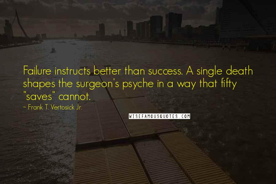 Frank T. Vertosick Jr. Quotes: Failure instructs better than success. A single death shapes the surgeon's psyche in a way that fifty "saves" cannot.