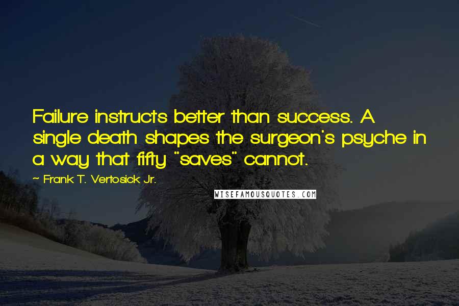 Frank T. Vertosick Jr. Quotes: Failure instructs better than success. A single death shapes the surgeon's psyche in a way that fifty "saves" cannot.