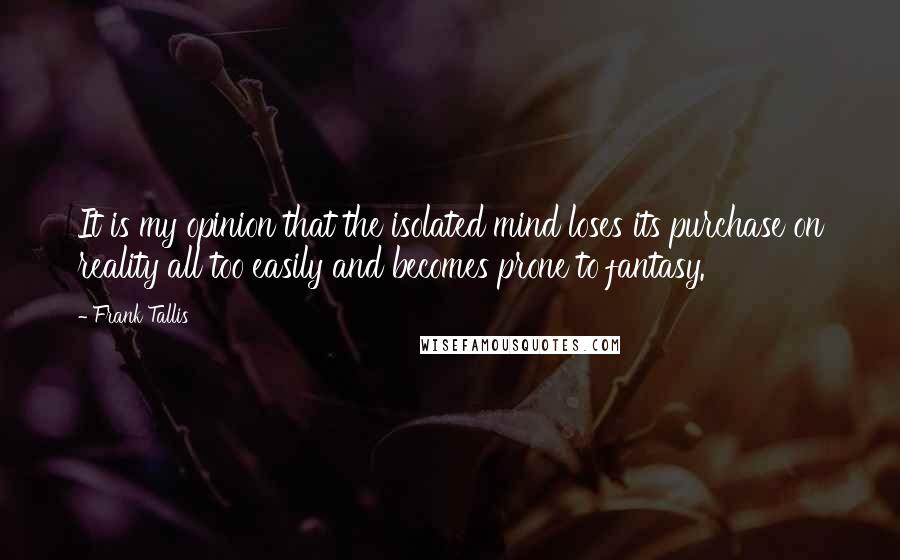 Frank Tallis Quotes: It is my opinion that the isolated mind loses its purchase on reality all too easily and becomes prone to fantasy.