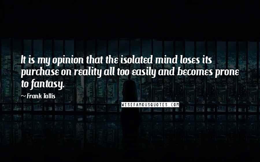 Frank Tallis Quotes: It is my opinion that the isolated mind loses its purchase on reality all too easily and becomes prone to fantasy.