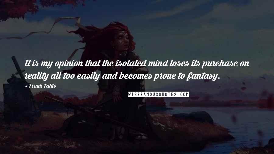 Frank Tallis Quotes: It is my opinion that the isolated mind loses its purchase on reality all too easily and becomes prone to fantasy.