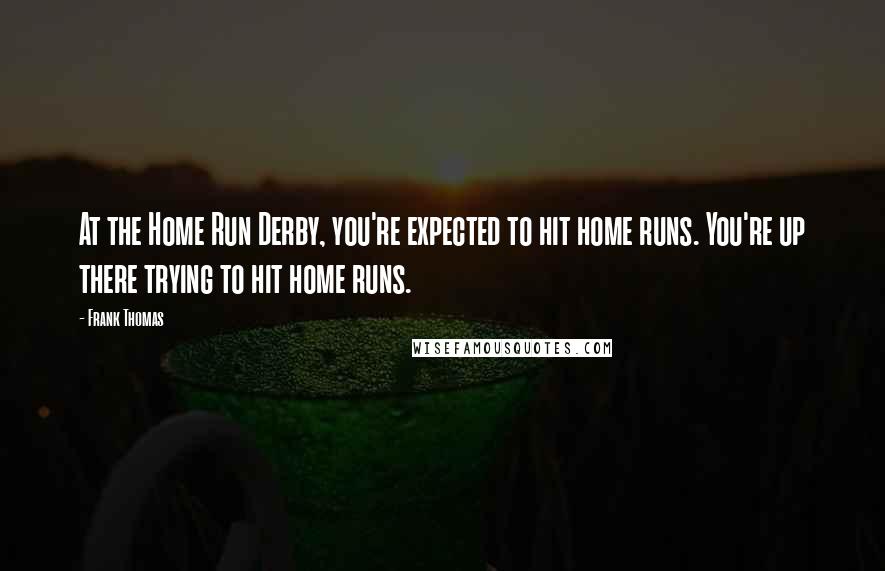 Frank Thomas Quotes: At the Home Run Derby, you're expected to hit home runs. You're up there trying to hit home runs.