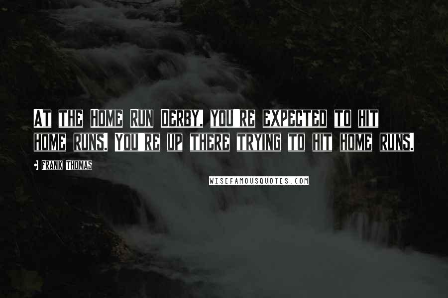 Frank Thomas Quotes: At the Home Run Derby, you're expected to hit home runs. You're up there trying to hit home runs.