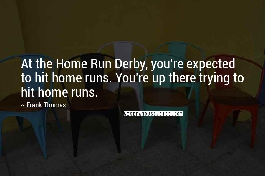 Frank Thomas Quotes: At the Home Run Derby, you're expected to hit home runs. You're up there trying to hit home runs.