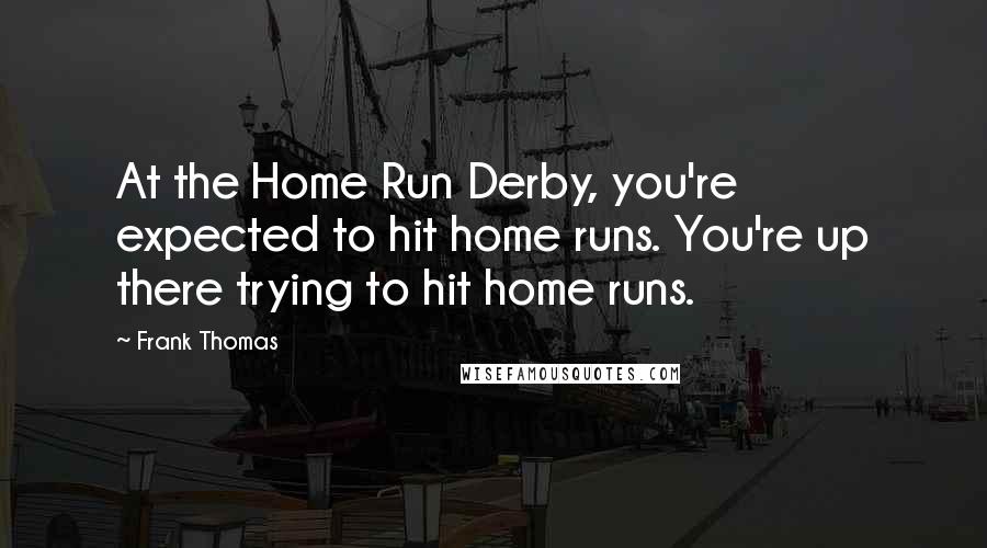 Frank Thomas Quotes: At the Home Run Derby, you're expected to hit home runs. You're up there trying to hit home runs.