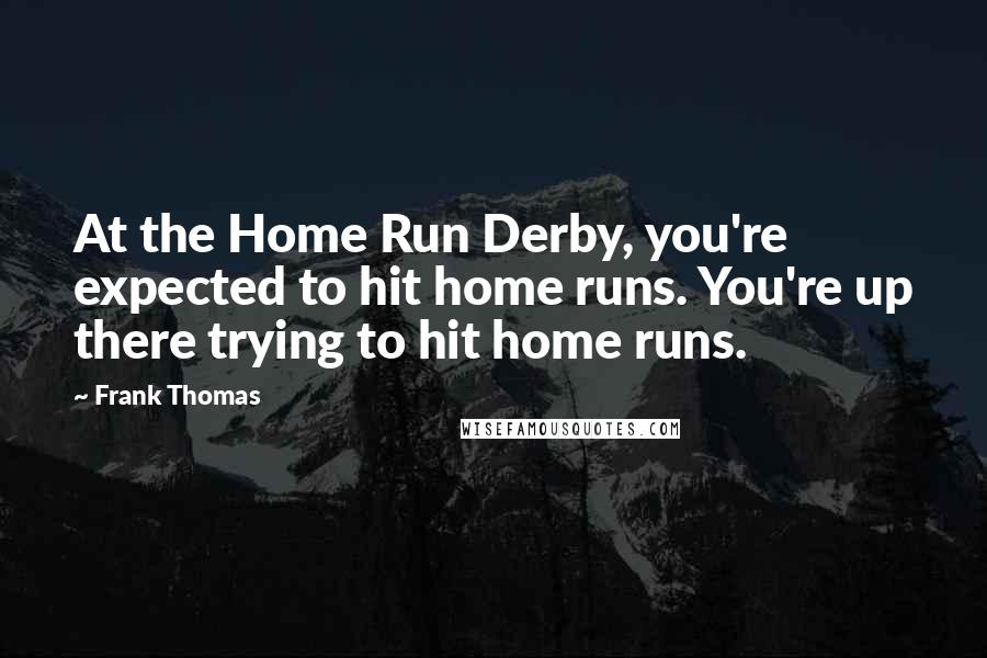 Frank Thomas Quotes: At the Home Run Derby, you're expected to hit home runs. You're up there trying to hit home runs.