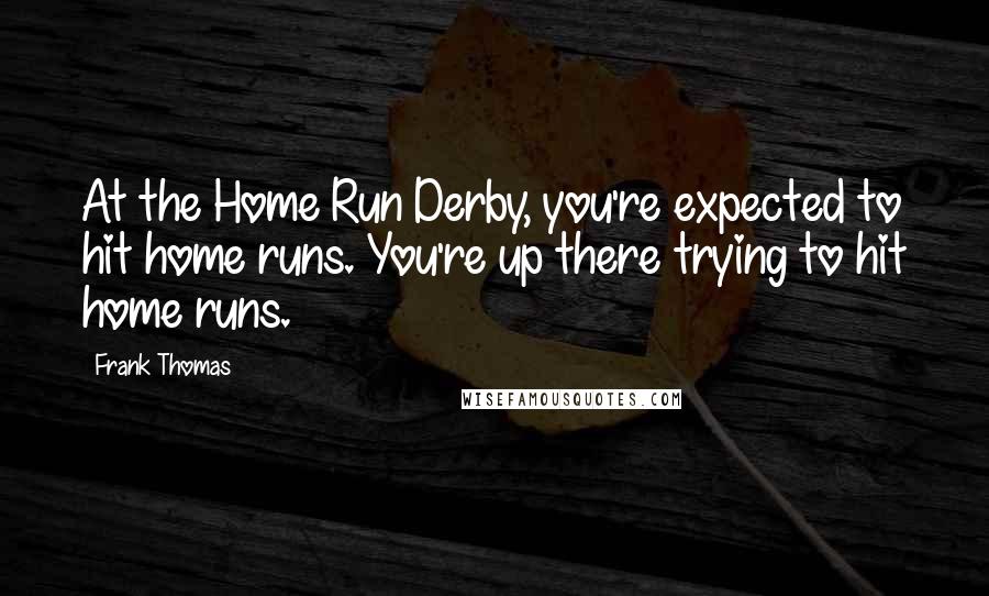 Frank Thomas Quotes: At the Home Run Derby, you're expected to hit home runs. You're up there trying to hit home runs.