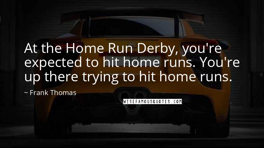 Frank Thomas Quotes: At the Home Run Derby, you're expected to hit home runs. You're up there trying to hit home runs.