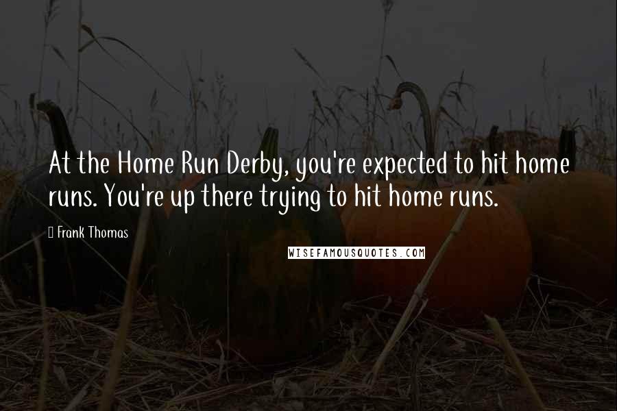 Frank Thomas Quotes: At the Home Run Derby, you're expected to hit home runs. You're up there trying to hit home runs.