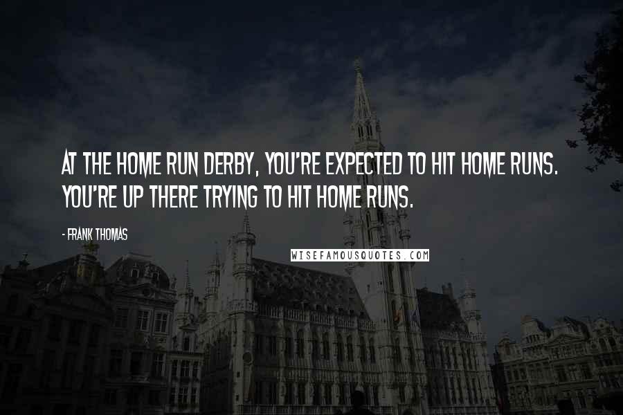 Frank Thomas Quotes: At the Home Run Derby, you're expected to hit home runs. You're up there trying to hit home runs.