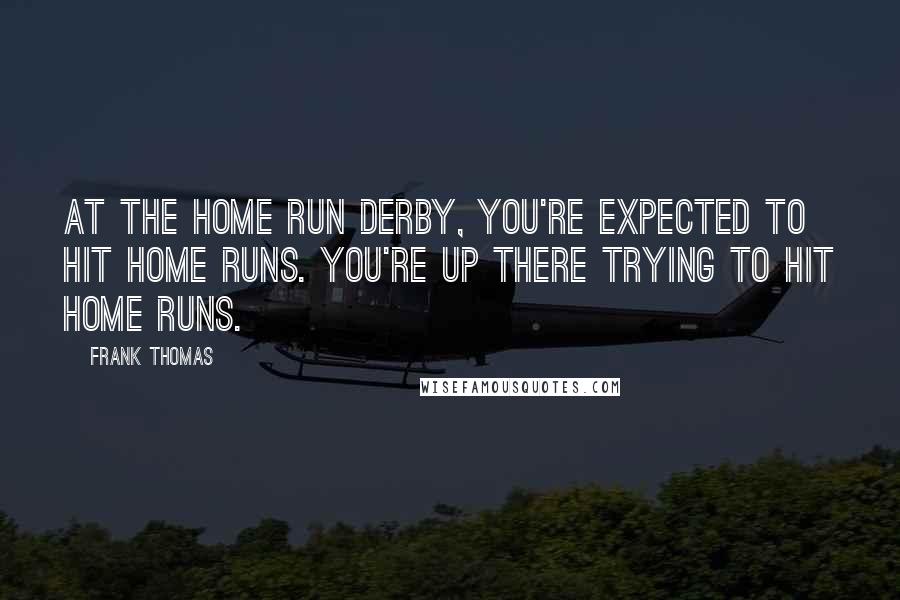 Frank Thomas Quotes: At the Home Run Derby, you're expected to hit home runs. You're up there trying to hit home runs.