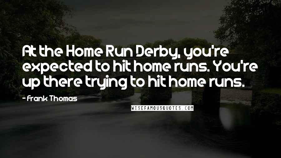 Frank Thomas Quotes: At the Home Run Derby, you're expected to hit home runs. You're up there trying to hit home runs.