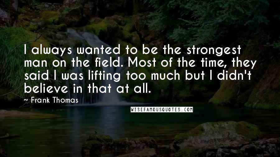 Frank Thomas Quotes: I always wanted to be the strongest man on the field. Most of the time, they said I was lifting too much but I didn't believe in that at all.