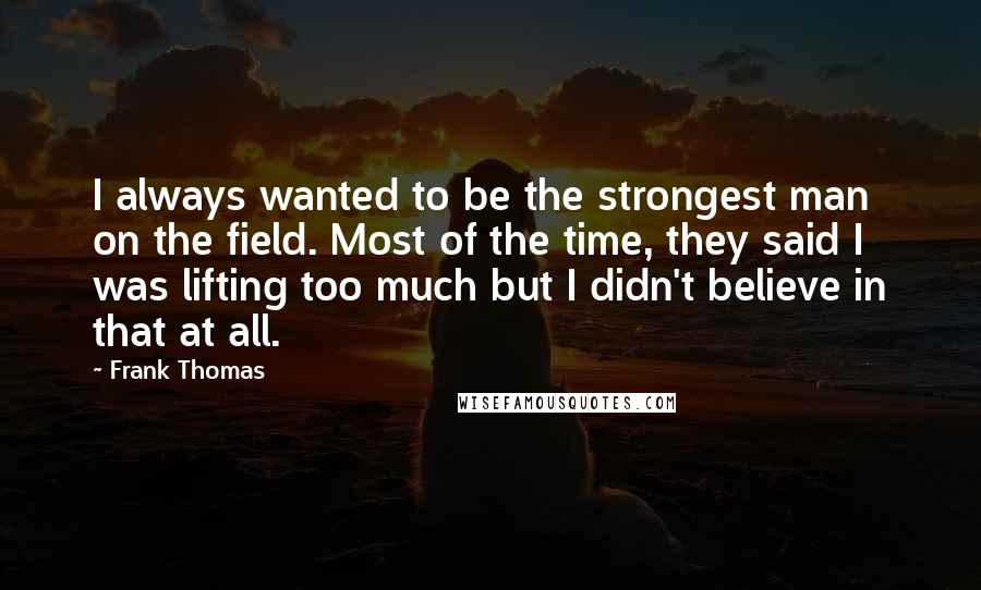 Frank Thomas Quotes: I always wanted to be the strongest man on the field. Most of the time, they said I was lifting too much but I didn't believe in that at all.