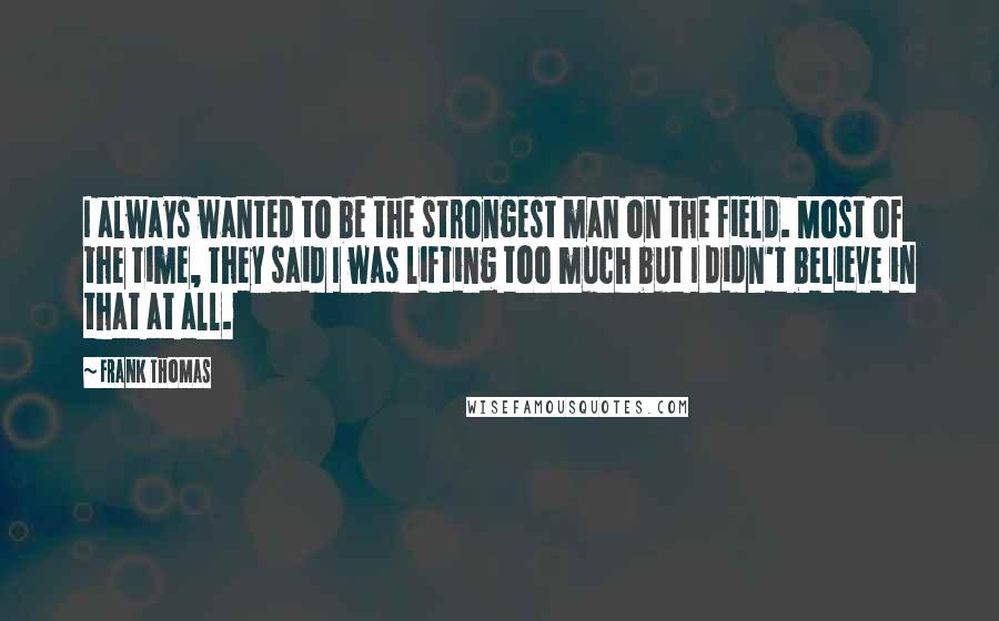 Frank Thomas Quotes: I always wanted to be the strongest man on the field. Most of the time, they said I was lifting too much but I didn't believe in that at all.