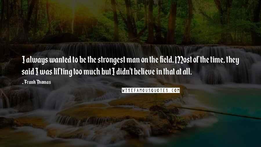 Frank Thomas Quotes: I always wanted to be the strongest man on the field. Most of the time, they said I was lifting too much but I didn't believe in that at all.