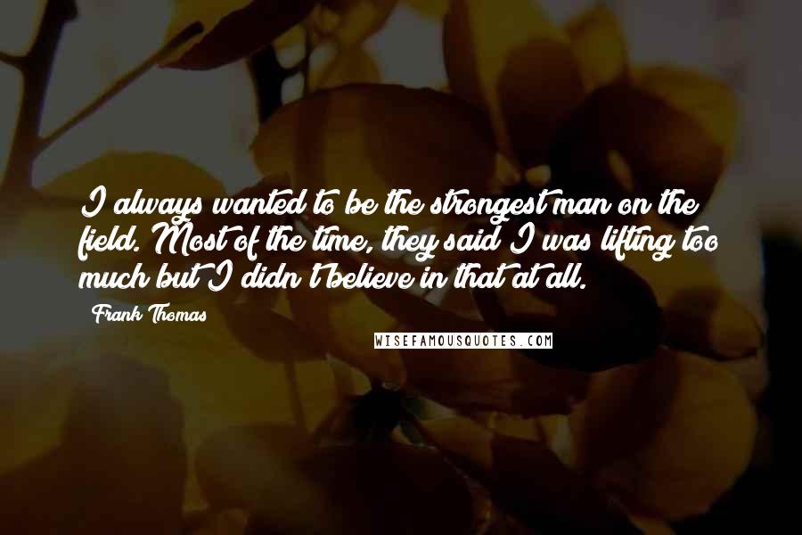 Frank Thomas Quotes: I always wanted to be the strongest man on the field. Most of the time, they said I was lifting too much but I didn't believe in that at all.