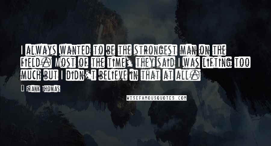 Frank Thomas Quotes: I always wanted to be the strongest man on the field. Most of the time, they said I was lifting too much but I didn't believe in that at all.