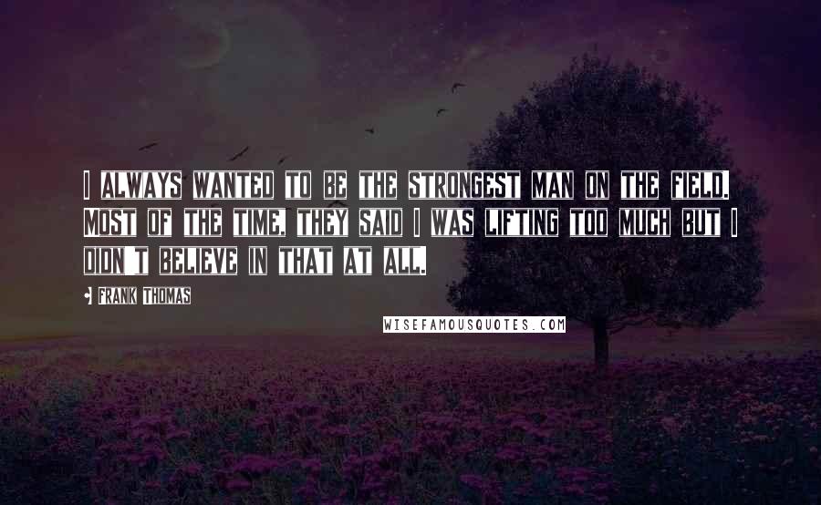 Frank Thomas Quotes: I always wanted to be the strongest man on the field. Most of the time, they said I was lifting too much but I didn't believe in that at all.