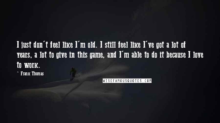 Frank Thomas Quotes: I just don't feel like I'm old. I still feel like I've got a lot of years, a lot to give in this game, and I'm able to do it because I love to work.