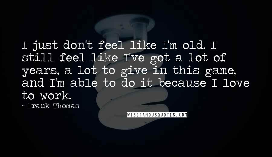 Frank Thomas Quotes: I just don't feel like I'm old. I still feel like I've got a lot of years, a lot to give in this game, and I'm able to do it because I love to work.
