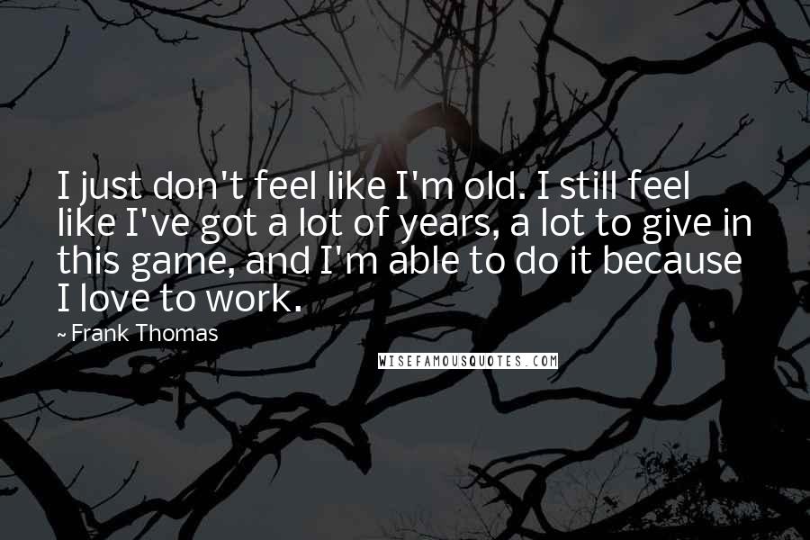 Frank Thomas Quotes: I just don't feel like I'm old. I still feel like I've got a lot of years, a lot to give in this game, and I'm able to do it because I love to work.