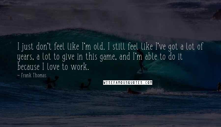 Frank Thomas Quotes: I just don't feel like I'm old. I still feel like I've got a lot of years, a lot to give in this game, and I'm able to do it because I love to work.