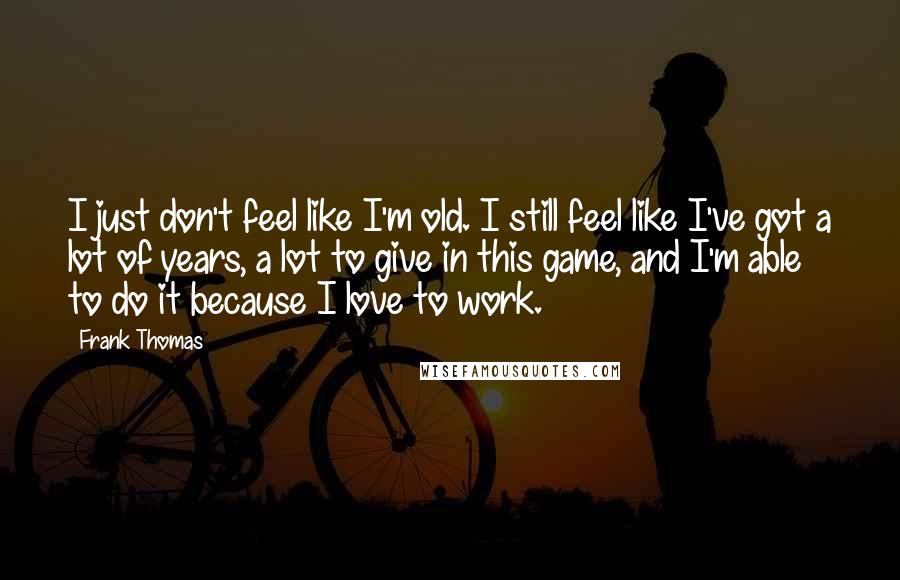 Frank Thomas Quotes: I just don't feel like I'm old. I still feel like I've got a lot of years, a lot to give in this game, and I'm able to do it because I love to work.