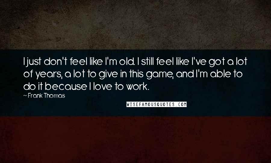 Frank Thomas Quotes: I just don't feel like I'm old. I still feel like I've got a lot of years, a lot to give in this game, and I'm able to do it because I love to work.