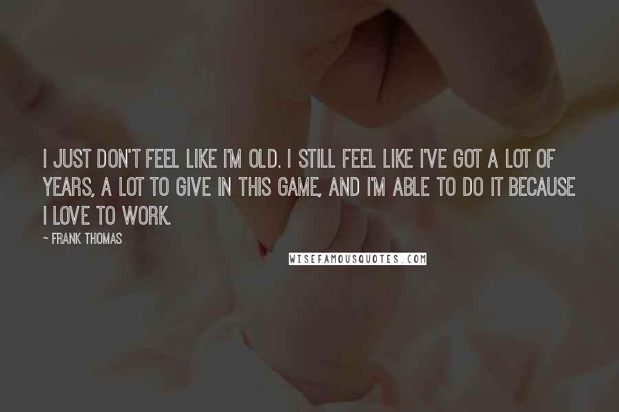 Frank Thomas Quotes: I just don't feel like I'm old. I still feel like I've got a lot of years, a lot to give in this game, and I'm able to do it because I love to work.