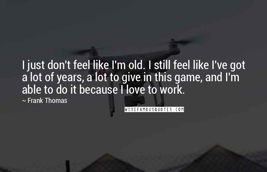 Frank Thomas Quotes: I just don't feel like I'm old. I still feel like I've got a lot of years, a lot to give in this game, and I'm able to do it because I love to work.