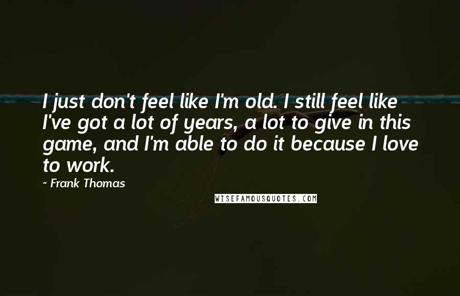 Frank Thomas Quotes: I just don't feel like I'm old. I still feel like I've got a lot of years, a lot to give in this game, and I'm able to do it because I love to work.