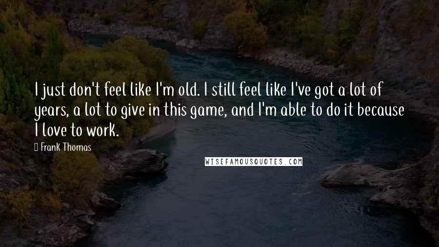 Frank Thomas Quotes: I just don't feel like I'm old. I still feel like I've got a lot of years, a lot to give in this game, and I'm able to do it because I love to work.