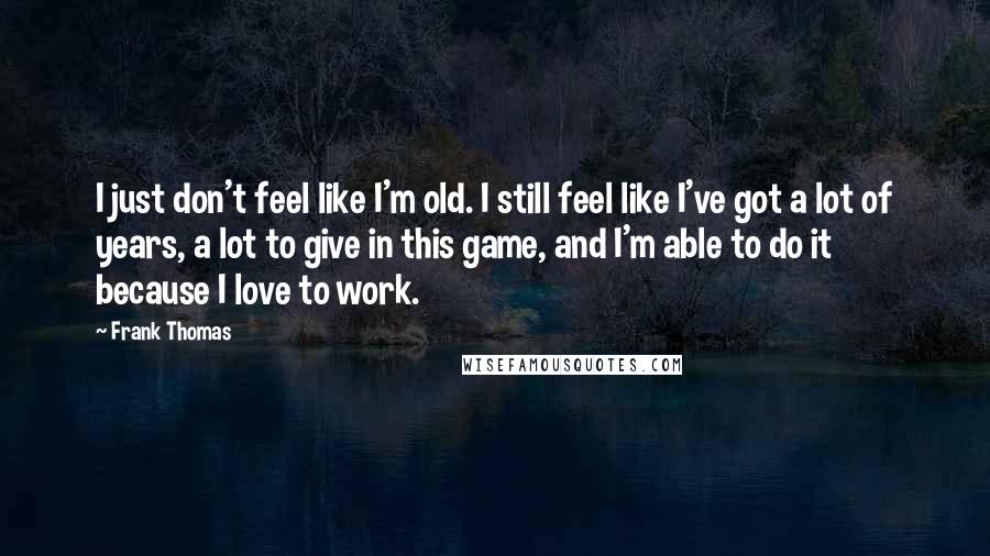 Frank Thomas Quotes: I just don't feel like I'm old. I still feel like I've got a lot of years, a lot to give in this game, and I'm able to do it because I love to work.