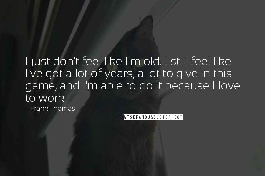 Frank Thomas Quotes: I just don't feel like I'm old. I still feel like I've got a lot of years, a lot to give in this game, and I'm able to do it because I love to work.